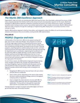 A White Paper from
Myrtle Consulting
Delivering Operational Improvement
The Myrtle ZBB Excellence Approach
Organizations, large and small, are assessing what ZBB could mean for them. Once they better understand the process of ZBB,
many companies abandon the initiative, fearful of the amount of work and preparation required. For this reason, Myrtle has
developed its ZBB Excellence Approach, designed to streamline the process, put critical infrastructure in place, and establish
complete results tracking to ensure success. Successfully implemented in large, complex environments, Myrtle’s ZBB Excellence
Approach leads companies through the challenges of implementing ZBB, helping them successfully transition it from
concept to reality.
Myrtle’s ZBB Excellence Approach is built on three pillars, each designed to reduce the effects of a set of common bottlenecks,
obstacles and hindrances that can arise before, during and after ZBB implementation.
PILLAR #1
PEOPLE: Organize and train
Unfortunately, in the short-term, ZBB not only exposes existing skill
gaps, but can even create new skill gaps. Few companies are aware of
it, but the single largest hindrance to improved performance may be
the tendency for employees to default to intuitive decision-making rather
than consistently pursuing rational, fact-based courses of action. Planning
programs, projecting expenses and forecasting results are time- and labor-
intensive processes that require effort and training. Planning and projecting
for departments such as production, engineering and maintenance can
be particularly difficult. Budget allocation must be made according to
detailed, well-built and thoroughly justified plans that are, in turn,
connected to results metrics. This is an intensive process but one that
ensures that each and every program and activity is designed to support
the larger goals of the business.
For all of these reasons, the ZBB Excellence Approach requires training
of ALL managers and staff on the concepts and implementation of
zero-based budgeting. A general familiarity with the process and the
rationale behind it helps set expectations. Myrtle’s ZBB Excellence
Approach provides tactical-level training of skills including but not
limited to:
•	 Navigating the ZBB hierarchy. How each team rolls up to others
and with whom to collaborate.
•	 How to select a driver. Depending on the nature of the activity,
the driver could be dictated by strategy, volume of throughput,
companyv policy or regulations.
•	 How to navigate the matrix decisions structure with ZBB. It is
critical to clearly define the roles and responsibilities of the
stakeholders. The key will be to decouple the responsible
(doer) and the accountable (owner of the final decision).
Training empowers managers to prepare and justify budgets and how to
get the help they need, minimizing frustration.
Pillar 1: People are trained , empowered, & supported
Pillar 2: Templates and best practices for developing
and justifying budgets are put in place, streamlining
budgeting process
Pillar 3: Systems for providing structure and discipline
validate the process and ensure a 360 feedback loop
 