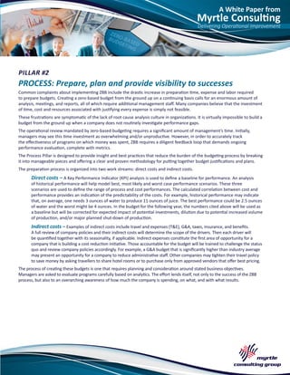 A White Paper from
Myrtle Consulting
Delivering Operational Improvement
PILLAR #2
PROCESS: Prepare, plan and provide visibility to successes
Common complaints about implementing ZBB include the drastic increase in preparation time, expense and labor required
to prepare budgets. Creating a zero-based budget from the ground up on a continuing basis calls for an enormous amount of
analysis, meetings, and reports, all of which require additional management staff. Many companies believe that the investment
of time, cost and resources associated with justifying every expense is simply not feasible.
These frustrations are symptomatic of the lack of root cause analysis culture in organizations. It is virtually impossible to build a
budget from the ground up when a company does not routinely investigate performance gaps.
The operational review mandated by zero-based budgeting requires a significant amount of management’s time. Initially,
managers may see this time investment as overwhelming and/or unproductive. However, in order to accurately track
the effectiveness of programs on which money was spent, ZBB requires a diligent feedback loop that demands ongoing
performance evaluation, complete with metrics.
The Process Pillar is designed to provide insight and best practices that reduce the burden of the budgeting process by breaking
it into manageable pieces and offering a clear and proven methodology for putting together budget justifications and plans.
The preparation process is organized into two work streams: direct costs and indirect costs.
Direct costs – A Key Performance Indicator (KPI) analysis is used to define a baseline for performance. An analysis
of historical performance will help model best, most likely and worst case performance scenarios. These three
scenarios are used to define the range of process and cost performances. The calculated correlation between cost and
performance provides an indication of the predictability of the costs. For example, historical performance may indicate
that, on average, one needs 3 ounces of water to produce 11 ounces of juice. The best performance could be 2.5 ounces
of water and the worst might be 4 ounces. In the budget for the following year, the numbers cited above will be used as
a baseline but will be corrected for expected impact of potential investments, dilution due to potential increased volume
of production, and/or major planned shut-down of production.
Indirect costs – Examples of indirect costs include travel and expenses (T&E), G&A, taxes, insurance, and benefits.
A full review of company policies and their indirect costs will determine the scope of the drivers. Then each driver will
be quantified together with its seasonality, if applicable. Indirect expenses constitute the first area of opportunity for a
company that is building a cost reduction initiative. Those accountable for the budget will be trained to challenge the status
quo and review company policies accordingly. For example, a G&A budget that is significantly higher than industry average
may present an opportunity for a company to reduce administrative staff. Other companies may tighten their travel policy
to save money by asking travellers to share hotel rooms or to purchase only from approved vendors that offer best pricing.
The process of creating these budgets is one that requires planning and consideration around stated business objectives.
Managers are asked to evaluate programs carefully based on analytics. The effort lends itself, not only to the success of the ZBB
process, but also to an overarching awareness of how much the company is spending, on what, and with what results.
 