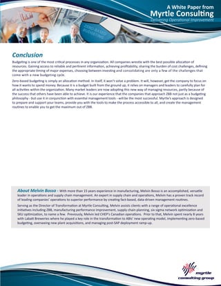 A White Paper from
Myrtle Consulting
Delivering Operational Improvement
About Melvin Bosso - With more than 15 years experience in manufacturing, Melvin Bosso is an accomplished, versatile
leader in operations and supply chain management. An expert in supply chain and operations, Melvin has a proven track record
of leading companies’ operations to superior performance by creating fact-based, data-driven management routines.
Serving as the Director of Transformation at Myrtle Consulting, Melvin assists clients with a range of operational excellence
initiatives including ZBB, manufacturing performance improvement, supply chain planning, six sigma network optimization and
SKU optimization, to name a few. Previously, Melvin led CHEP’s Canadian operations. Prior to that, Melvin spent nearly 8 years
with Labatt Breweries where he played a key role in the transformation to ABIs’ new operating model, implementing zero-based
budgeting, overseeing new plant acquisitions, and managing post-SAP deployment ramp-up.
Conclusion
Budgeting is one of the most critical processes in any organization. All companies wrestle with the best possible allocation of
resources. Gaining access to reliable and pertinent information, achieving profitability, sharing the burden of cost challenges, defining
the appropriate timing of major expenses, choosing between investing and consolidating are only a few of the challenges that
come with a new budgeting cycle.
Zero-based budgeting is simply an allocation method. In itself, it won’t solve a problem. It will, however, get the company to focus on
how it wants to spend money. Because it is a budget built from the ground up, it relies on managers and leaders to carefully plan for
all activities within the organization. Many market leaders are now adopting this new way of managing resources, partly because of
the success that others have been able to achieve. It is our experience that the companies that approach ZBB not just as a budgeting
philosophy - but use it in conjunction with essential management tools - will be the most successful. Myrtle’s approach is designed
to prepare and support your teams, provide you with the tools to make the process accessible to all, and create the management
routines to enable you to get the maximum out of ZBB.
 