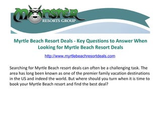 Myrtle Beach Resort Deals - Key Questions to Answer When Looking for Myrtle Beach Resort Deals Searching for Myrtle Beach resort deals can often be a challenging task. The area has long been known as one of the premier family vacation destinations in the US and indeed the world. But where should you turn when it is time to book your Myrtle Beach resort and find the best deal?  http://www.myrtlebeachresortdeals.com 
