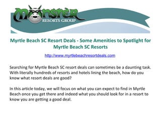 Myrtle Beach SC Resort Deals - Some Amenities to Spotlight for Myrtle Beach SC Resorts Searching for Myrtle Beach SC resort deals can sometimes be a daunting task. With literally hundreds of resorts and hotels lining the beach, how do you know what resort deals are good? In this article today, we will focus on what you can expect to find in Myrtle Beach once you get there and indeed what you should look for in a resort to know you are getting a good deal. http://www.myrtlebeachresortdeals.com 