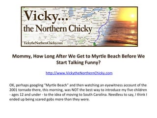 Mommy, How Long After We Get to Myrtle Beach Before We Start Talking Funny? http://www.VickytheNorthernChicky.com OK, perhaps googling &quot;Myrtle Beach&quot; and then watching an eyewitness account of the 2001 tornado there, this morning, was NOT the best way to introduce my five children - ages 12 and under - to the idea of moving to South Carolina. Needless to say, I think I ended up being scared gobs more than they were. 