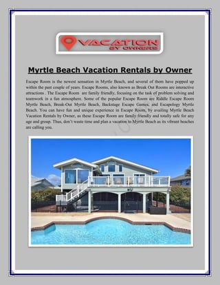 Myrtle Beach Vacation Rentals by Owner
Escape Room is the newest sensation in Myrtle Beach, and several of them have popped up
within the past couple of years. Escape Rooms, also known as Break Out Rooms are interactive
attractions . The Escape Room are family friendly, focusing on the task of problem solving and
teamwork in a fun atmosphere. Some of the popular Escape Room are Riddle Escape Room
Myrtle Beach, Break-Out Myrtle Beach, Backstage Escape Games, and Escapology Myrtle
Beach. You can have fun and unique experience in Escape Room, by availing Myrtle Beach
Vacation Rentals by Owner, as these Escape Room are family friendly and totally safe for any
age and group. Thus, don’t waste time and plan a vacation to Myrtle Beach as its vibrant beaches
are calling you.
 