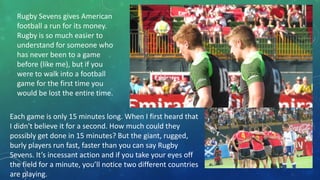 Rugby Sevens gives American
football a run for its money.
Rugby is so much easier to
understand for someone who
has never been to a game
before (like me), but if you
were to walk into a football
game for the first time you
would be lost the entire time.
Each game is only 15 minutes long. When I first heard that
I didn't believe it for a second. How much could they
possibly get done in 15 minutes? But the giant, rugged,
burly players run fast, faster than you can say Rugby
Sevens. It’s incessant action and if you take your eyes off
the field for a minute, you’ll notice two different countries
are playing.

 