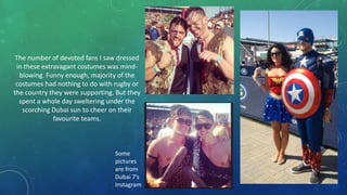The number of devoted fans I saw dressed
in these extravagant costumes was mindblowing. Funny enough, majority of the
costumes had nothing to do with rugby or
the country they were supporting. But they
spent a whole day sweltering under the
scorching Dubai sun to cheer on their
favourite teams.

Some
pictures
are from
Dubai 7’s
Instagram

 