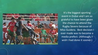 It's the biggest sporting
event in Dubai and I am so
grateful to have been given
the chance to attend the
Rugby Sevens because of
Miss Guidera. Best decision I
ever made was to become a
media prefect. (Although, I
wish I had done it sooner.)

 