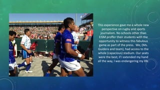 This experience gave me a whole new
perspective on rugby and sports
journalism. No schools other than
EISM proffer their students with the
opportunity to witness this fabulous
game as part of the press. We, (Ms.
Guidera and team), had access to the
whole (capacious) stadium. Our seats
were the best; if I extended my hand
all the way, I was endangering my life.

 