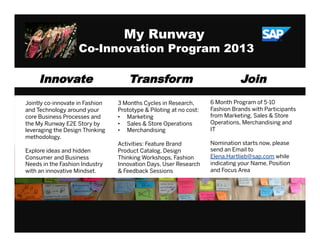 ©  SAP AG 2010. All rights reserved. / Page 1
My Runway
Co-Innovation Program 2013
Innovate
Jointly co-innovate in Fashion
and Technology around your
core Business Processes and
the My Runway E2E Story by
leveraging the Design Thinking
methodology.
Explore ideas and hidden
Consumer and Business
Needs in the Fashion Industry
with an innovative Mindset.
Transform
3 Months Cycles in Research,
Prototype & Piloting at no cost:
•  Marketing
•  Sales & Store Operations
•  Merchandising
Activities: Feature Brand
Product Catalog, Design
Thinking Workshops, Fashion
Innovation Days, User Research
& Feedback Sessions
Join
6 Month Program of 5-10
Fashion Brands with Participants
from Marketing, Sales & Store
Operations, Merchandising and
IT
Nomination starts now, please
send an Email to
Elena.Hartlieb@sap.com while
indicating your Name, Position
and Focus Area
 