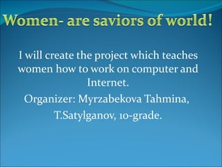 I will create the project which teaches women how to work on computer and Internet. Organizer: Myrzabekova Tahmina,  T.Satylganov, 10-grade. 