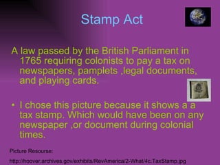 Stamp Act A law passed by the British Parliament in 1765 requiring colonists to pay a tax on newspapers, pamplets ,legal documents, and playing cards. I chose this picture because it shows a a tax stamp. Which would have been on any newspaper ,or document during colonial   times. Picture Resourse: http://hoover.archives.gov/exhibits/RevAmerica/2-What/4c.TaxStamp.jpg 