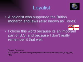 Loyalist A colonist who supported the British monarch and laws (also known as Tories) I chose this word because its an imporant part of S.S. and because I don’t really remember it that well. Picture Resourse: http://upload.wikimedia.org/wikipedia/commons/e/e3/Loyalist_Flag_(NI).PNG 