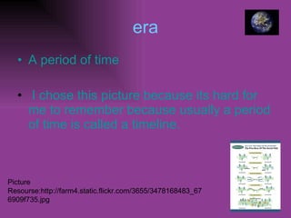 era A period of time I chose this picture because its hard for me to remember because usually a period of time is called a timeline. Picture Resourse:http://farm4.static.flickr.com/3655/3478168483_676909f735.jpg 