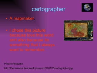 cartographer A mapmaker . I chose this picture because love this word and also because its something that I always want to remember. Picture Resourse: http://thebarracks.files.wordpress.com/2007/03/cartographer.jpg 