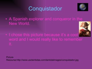 Conquistador  A Spanish explorer and conqueror in the New World. I chose this picture because it’s a cool word and I would really like to remember   it. Picture Resourse:http://www.usclambdas.com/lambdaImages/conquistador.jpg 