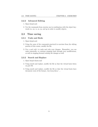 2.3. TIME SAVING CHAPTER 2. EXERCISES
2.2.2 Advanced Editing
1. Open httpd.conf.
2. Use the commands from exercise one in combination with the object key-
words iw, aw, is, as, ip, and ap in order to modify objects.
2.3 Time saving
2.3.1 Undo and Redo
1. Open httpd.conf.
2. Using the some of the commands practiced in exercises from the editing
portion of this course, modify the ﬁle.
3. Use u and cntl-r to undo and redo your changes. Remember, you can
undo repeatedly, to continue stepping back through your modiﬁcations,
as well as stepping forward redoing the changes as well.
2.3.2 Search and Replace
1. Open httpd-vhosts.conf
2. Using search and replace, modify the ﬁle so that the virtual hosts listen
on port 80.
3. Using search and replace, modify the ﬁle so that the virtual hosts have
document roots of the format /var/www/docs/ . . .
9
 