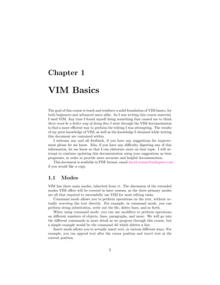 Chapter 1
VIM Basics
The goal of this course is teach and reinforce a solid foundation of VIM basics, for
both beginners and advanced users alike. As I was writing this course material,
I used VIM. Any time I found myself doing something that caused me to think
there must be a better way of doing this, I went through the VIM documentation
to ﬁnd a more eﬃcient way to perform the editing I was attempting. The results
of my prior knowledge of VIM, as well as the knowledge I obtained while writing
this document are contained within.
I welcome any and all feedback, if you have any suggestions for improve-
ment please let me know. Also, if you have any diﬃculty digesting any of this
information, let me know so that I can elaborate more on that topic. I will at-
tempt to continue updating this documentation using your suggestions as time
progresses, in order to provide more accurate and helpful documentation.
This document is available in PDF format, email david.orman@rackspace.com
if you would like a copy.
1.1 Modes
VIM has three main modes, inherited from vi. The discussion of the extended
modes VIM oﬀers will be covered in later courses, as the three primary modes
are all that required to successfully use VIM for most editing tasks.
Command mode allows you to perform operations on the text, without ac-
tually inserting the text directly. For example, in command mode, you can
perform string substitution, write out the ﬁle, delete lines, and so forth.
When using command mode, you can use modiﬁers to perform operations
on diﬀerent numbers of objects, lines, paragraphs, and more. We will go into
the diﬀerent commands in more detail as we progress through this course, but
a simple example would be the command dd which deletes a line.
Insert mode allows you to actually insert text, in various diﬀerent ways. For
example, you can append text after the cursor position and insert text at the
current position.
2
 