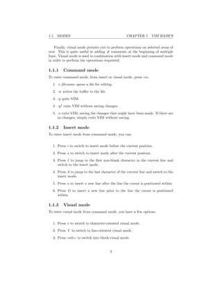 1.1. MODES CHAPTER 1. VIM BASICS
Finally, visual mode permits you to perform operations on selected areas of
text. This is quite useful in adding # comments at the beginning of multiple
lines. Visual mode is used in combination with insert mode and command mode
in order to perform the operations requested.
1.1.1 Command mode
To enter command mode, from insert or visual mode, press esc.
1. :e ﬁlename opens a ﬁle for editing.
2. :w writes the buﬀer to the ﬁle.
3. :q quits VIM.
4. :q! exits VIM without saving changes.
5. :x exits VIM, saving the changes that might have been made. If there are
no changes, simply exits VIM without saving.
1.1.2 Insert mode
To enter insert mode from command mode, you can:
1. Press i to switch to insert mode before the current position.
2. Press a to switch to insert mode after the current position.
3. Press I to jump to the ﬁrst non-blank character in the current line and
switch to the insert mode.
4. Press A to jump to the last character of the current line and switch to the
insert mode.
5. Press o to insert a new line after the line the cursor is positioned within.
6. Press O to insert a new line prior to the line the cursor is positioned
within.
1.1.3 Visual mode
To enter visual mode from command mode, you have a few options:
1. Press v to switch to character-oriented visual mode.
2. Press V to switch to line-oriented visual mode.
3. Press cntl-v to switch into block-visual mode.
3
 