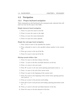 1.2. NAVIGATION CHAPTER 1. VIM BASICS
1.2 Navigation
1.2.1 Proper keyboard navigation
These commands are only functional in the command mode, otherwise they will
enter text into the ﬁle open in the buﬀer.
Simple character-based navigation
1. Press h to move the cursor to the left.
2. Press l to move the cursor to the right.
3. Press j to move the cursor downwards.
4. Press k to move the cursor upwards.
Simple line and page based navigation
1. Press :line# to move to the speciﬁed line number.
2. Press column#| to move to the speciﬁed column number in the current
line.
3. Press gg to move to the top of the ﬁle.
4. Press G to move to the end of the ﬁle.
Moving around within a line
1. Press 0 to move to the ﬁrst column of the line.
2. Press ˆ to move to the ﬁrst non-black character on the line.
3. Press w to move to the next word.
4. Press W to move to the next word, ignoring punctuation (such as . . . ).
5. Press e to move to the end of the current word.
6. Press b to move to the beginning of the current word.
7. Press B to move to the beginning of the current word, ignoring punctua-
tion (such as . . . ).
8. Press ge to move to the previous word ending.
9. Press gE to move to the previous word ending, ignoring punctuation (such
as . . . ).
10. Press g to move to the last non-blank character of the line.
11. Press $ to move to the last character of the line.
4
 
