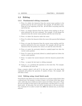 1.3. EDITING CHAPTER 1. VIM BASICS
1.3 Editing
1.3.1 Fundamental editing commands
1. Press d to delete the characters from the current cursor position to the
position given by the next command. For example, d0 will delete every-
thing up to the beginning of the line. d$ will delete everything until the
end of the line.
2. Press c to change character from the current cursor position to the po-
sition indicated by the next command. For example, c$ will change the
characters from the current cursor position until the end of the line.
3. Press x to delete the character under the cursor.
4. Press X to delete the character before the cursor (this operates like backspace
does).
5. Press y to copy the characters from the current cursor position until the
position indicated by the next command. For example, y$ will copy the
characters from the position the cursor is at until the end of the line.
6. Press p to paste the previously deleted or yanked/copied text after the
current cursor position.
7. Press P to paste the previously deleted or yanked/copied text before the
current cursor position.
8. Press r to replace the current character with the character pressed after
the r.
9. Press . to repeat the last insert or editing command.
10. Using d, c, or y performs the operation on the entire line. For example,
dd will delete the entire line.
Using a numeric which I will call X in this case, prior to the above listed
commands will perform the operation X number of times. For example, 3dd
will delete 3 lines.
1.3.2 Editing using visual block mode
Visual block mode allows you to insert characters on each line within/before/after
a selected area. For instance, in order to insert a # in front of ﬁve lines, press
cntl-v, select the area in which you wish to insert text before, then press I. Type
the text you’d like to insert prior to the selected lines, and then press esc to exit
insert mode. At this point, the text will be inserted prior to the area selected.
Use A instead of I in order to insert text after the selected area, on the lines
selected.
5
 