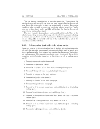 1.3. EDITING CHAPTER 1. VIM BASICS
You can also do a substitution, in much the same way. This replaces the
text in the selected area with the text you type, on each line in the selected
area. To do this, press cntl-v to select the area you wish to replace. Then, press
s and type what you wish to replace the text in the selected area with. Finally,
press esc to leave insert mode, and VIM will replace the lines in the selected
area with the text you have input.
One more example! You can insert text explicitly at the end of lines in the
selected areas. Keep in mind, when using cntl-v to select text, you are selecting
by column and row. If you use cntl-v$, then press A when making your selection,
you are telling VIM to explicitly add text to the end of the lines, not at the
exact location of the selection.
1.3.3 Editing using text objects in visual mode
Using text objects for operations allow you to perform editing functions more
eﬃciently by operating on commonly encountered objects, such as words, sen-
tences, and paragraphs. Inner objects just contains the characters of that object,
not trailing spaces. They can also contain the object between (). The a object
operations include both the characters of that object, as well as trailing spaces
and ().
1. Press viw to operate on the inner word.
2. Press vaw to operate on a word.
3. Press viW to operate on the inner word, including trailing space.
4. Press vaW to operate on a word, including trailing space.
5. Press vis to operate on the inner sentence.
6. Press vas to operate on a sentence.
7. Press vip to operate on the inner paragraph.
8. Press vap to operate on a paragraph.
9. Press vi( or i) to operate on an inner block within the ( or ), including
trailing space.
10. Press va( or a) to operate on a block within the ( or ).
11. Press vi< or i> to operate on an inner block within the < or >, including
trailing space.
12. Press va< or a> to operate on a block within the < or >.
13. Press vi{ or i} to operate on an inner block within the { or }, including
trailing space.
14. Press va{ or a} to operate on a block within the { or }.
6
 