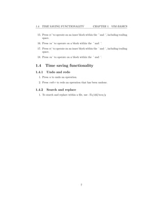 1.4. TIME SAVING FUNCTIONALITY CHAPTER 1. VIM BASICS
15. Press vi¨ to operate on an inner block within the ¨ and ¨, including trailing
space.
16. Press va¨ to operate on a block within the ¨ and ¨.
17. Press vi` to operate on an inner block within the ` and `, including trailing
space.
18. Press va` to operate on a block within the ` and `.
1.4 Time saving functionality
1.4.1 Undo and redo
1. Press u to undo an operation.
2. Press cntl-r to redo an operation that has been undone.
1.4.2 Search and replace
1. To search and replace within a ﬁle, use :%s/old/new/g
7
 