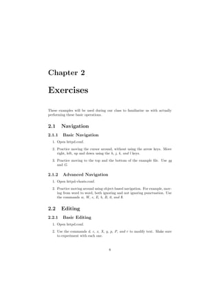 Chapter 2
Exercises
These examples will be used during our class to familiarize us with actually
performing these basic operations.
2.1 Navigation
2.1.1 Basic Navigation
1. Open httpd.conf.
2. Practice moving the cursor around, without using the arrow keys. Move
right, left, up and down using the h, j, k, and l keys.
3. Practice moving to the top and the bottom of the example ﬁle. Use gg
and G.
2.1.2 Advanced Navigation
1. Open httpd-vhosts.conf.
2. Practice moving around using object-based navigation. For example, mov-
ing from word to word, both ignoring and not ignoring punctuation. Use
the commands w, W, e, E, b, B, 0, and $.
2.2 Editing
2.2.1 Basic Editing
1. Open httpd.conf.
2. Use the commands d, c, x, X, y, p, P, and r to modify text. Make sure
to experiment with each one.
8
 