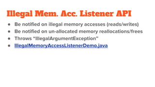 Illegal Mem. Acc. Listener API
● Be notified on illegal memory accesses (reads/writes)
● Be notified on un-allocated memory reallocations/frees
● Throws “IllegalArgumentException”
● IllegalMemoryAccessListenerDemo.java
 