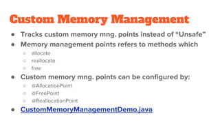 Custom Memory Management
● Tracks custom memory mng. points instead of “Unsafe”
● Memory management points refers to methods which
○ allocate
○ reallocate
○ free
● Custom memory mng. points can be configured by:
○ @AllocationPoint
○ @FreePoint
○ @ReallocationPoint
● CustomMemoryManagementDemo.java
 