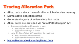 Tracing Allocation Path
● Alloc. path = stack trace of caller which allocates memory
● Dump active allocation paths
● Generate diagram of active allocation paths
● Alloc. paths are provided via “AllocPathManager” API
○ Instrumentation based (currently in use)
■ Pros: Very fast, low CPU and GC overhead
■ Cons: Not detailed, might be trashed
○ Java 9’s StackWalker API based (on the roadmap)
■ Pros: Detailed, no need to be trashed
■ Cons: Not fast as much as Inst. based one
● NativeMemoryLeakHuntingDemo.java
 