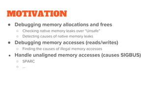 MOTIVATION
● Debugging memory allocations and frees
○ Checking native memory leaks over “Unsafe”
○ Detecting causes of native memory leaks
● Debugging memory accesses (reads/writes)
○ Finding the causes of illegal memory accesses
● Handle unaligned memory accesses (causes SIGBUS)
○ SPARC
○ ...
 