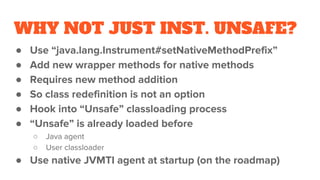 WHY NOT JUST INST. UNSAFE?
● Use “java.lang.Instrument#setNativeMethodPrefix”
● Add new wrapper methods for native methods
● Requires new method addition
● So class redefinition is not an option
● Hook into “Unsafe” classloading process
● “Unsafe” is already loaded before
○ Java agent
○ User classloader
● Use native JVMTI agent at startup (on the roadmap)
 