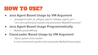 HOW TO USE?
● Java Agent Based Usage by VM Argument
○ -javaagent:<path_to_jillegal_agent><jillegal_agent_jar>=
"-p tr.com.serkanozal.mysafe.impl.processor.MySafeProcessor".
● Java Agent Based Usage Programmatically
○ MySafe.youAreMine();
● ClassLoader Based Usage by VM Argument
○ -Djava.system.class.loader=
tr.com.serkanozal.mysafe.impl.classloader.MySafeClassLoader
 
