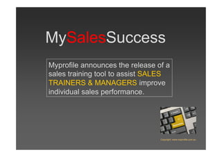 MySalesSuccess
Myprofile announces the release of a
sales training tool to assist SALES
TRAINERS & MANAGERS improve
individual sales performance.




                                 Copyright: www.myprofile.com.au
 