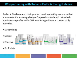 Rodan + Fields created their products and marketing system so that
you can continue doing what you’re passionate about! Let us help
you increase profits WITHOUT interfering with your current daily
activities.
• Streamlined
• Simple
• Effective
• Profitable
Why partnering with Rodan + Fields is the right choice
 