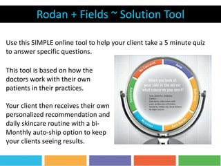 Rodan + Fields ~ Solution Tool
Use this SIMPLE online tool to help your client take a 5 minute quiz
to answer specific questions.
This tool is based on how the
doctors work with their own
patients in their practices.
Your client then receives their own
personalized recommendation and
daily skincare routine with a bi-
Monthly auto-ship option to keep
your clients seeing results.
 
