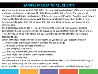 SAMPLE MAILER TO ALL CLIENTS
We are proud to announce that OUR Salon has now partnered with two of the most successful
and recognized names in skincare, Dr. Katie Rodan and Dr. Kathy Fields. They are world-
renowned dermatologists and creators of the acne treatment Proactiv* Solution - and they are
changing the face of skincare again with their newest clinical skincare line, Rodan + Fields
Dermatologists. What they did for acne, they are now doing for aging, sun damaged and
sensitive skin.
The Doctors launched Rodan + Fields Dermatologists to extend their vision of bringing
dermatology-based skincare solutions to everyone. To support this vision, Dr. Rodan and Dr.
Fields have teamed up with others like us around the country to offer these prestigious
products to you.
Which of the four most common skin concerns do you rank as your biggest concern?
___Brown spots, hyper-pigmentation, dullness and sun damage
___Fine lines, wrinkles and loss of firmness
___Acne and post-acne marks
___Sensitive, irritated skin, rosacea, and facial redness
___I have more than one skin concern (list concerns)
___Maintain healthy skin
We believe this is one of the best skincare lines on the market today. We would be happy to
assist you in choosing the line that is best for your needs.
Would you like to hear more about the products created by Rodan + Fields Dermatologists?
 