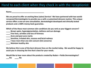 Name:________________________________
We are proud to offer an exciting New (salon) Service! We have partnered with two world-
renowned Dermatologists to provide you a with a customized skincare routine. This unique
service offers a one-on-one consultation, dermatologist developed and clinically tested
products and a 100% money-back guarantee.
Which of the these most common skin conditions do you rank as your biggest concern?
____ Brown spots, hyperpigmentation, dullness and sun damage
____ Fine lines, wrinkles and loss of firmness
____ Acne and post acne marks
____ Sensitive, irritated skin, rosacea and facial redness
____ I have more than one skin concern (list concerns)
____ Maintain healthy skin
We believe this is one of the best skincare lines on the market today. We would be happy to
assist you in choosing the line that is best for your needs.
Would like to hear more about the products created by Rodan + Fields Dermatologists?
___Yes ____ No
Hand to each client when they check in with the receptionist:
 