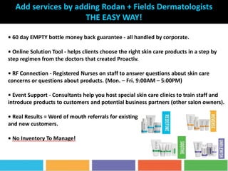 • 60 day EMPTY bottle money back guarantee - all handled by corporate.
• Online Solution Tool - helps clients choose the right skin care products in a step by
step regimen from the doctors that created Proactiv.
• RF Connection - Registered Nurses on staff to answer questions about skin care
concerns or questions about products. (Mon. – Fri. 9:00AM – 5:00PM)
• Event Support - Consultants help you host special skin care clinics to train staff and
introduce products to customers and potential business partners (other salon owners).
• Real Results = Word of mouth referrals for existing
and new customers.
• No Inventory To Manage!
Add services by adding Rodan + Fields Dermatologists
THE EASY WAY!
 