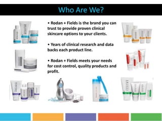 Who Are We?
REDEFINE
• Rodan + Fields is the brand you can
trust to provide proven clinical
skincare options to your clients.
• Years of clinical research and data
backs each product line.
• Rodan + Fields meets your needs
for cost control, quality products and
profit.
 