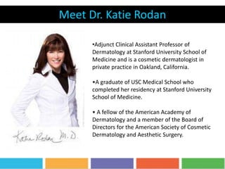 Meet Dr. Katie Rodan
•Adjunct Clinical Assistant Professor of
Dermatology at Stanford University School of
Medicine and is a cosmetic dermatologist in
private practice in Oakland, California.
•A graduate of USC Medical School who
completed her residency at Stanford University
School of Medicine.
• A fellow of the American Academy of
Dermatology and a member of the Board of
Directors for the American Society of Cosmetic
Dermatology and Aesthetic Surgery.
 