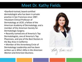 Meet Dr. Kathy Fields
•Stanford-trained, board-certified
dermatologist who has been in private
practice in San Francisco since 1987.
•Assistant Clinical Professor of
Dermatology at UCSF, a fellow of the
American Academy of Dermatology, and a
member of the American Society for
Dermatologic Surgery.
• Recently named one of America’s Top
Dermatologists, one of America’s Top
Physicians, and one of the Best Doctors in
the Bay Area in California
• Member of the Annenberg Circle of
Dermatology Leadership and has been
written up in Who's Who in the American
Women and American Business.
 
