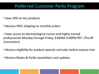 Preferred Customer Perks Program
• Save 10% on ALL products
• Receive FREE shipping on monthly orders
• Have access to dermatological nurses and highly trained
professionals Monday through Friday, 9:00AM-5:00PM PST (The RF
Connection)
• Receive eligibility for product specials and sales before anyone else
• Receive Rodan & Fields newsletters and updates
 