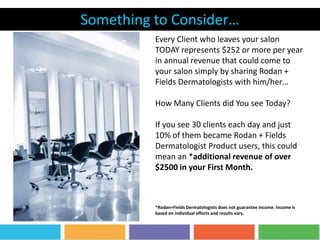 Something to Consider…
Every Client who leaves your salon
TODAY represents $252 or more per year
in annual revenue that could come to
your salon simply by sharing Rodan +
Fields Dermatologists with him/her…
How Many Clients did You see Today?
If you see 30 clients each day and just
10% of them became Rodan + Fields
Dermatologist Product users, this could
mean an *additional revenue of over
$2500 in your First Month.
*Rodan+Fields Dermatologists does not guarantee income. Income is
based on individual efforts and results vary.
 