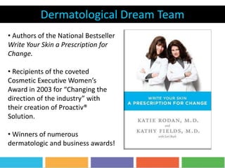Dermatological Dream Team
• Authors of the National Bestseller
Write Your Skin a Prescription for
Change.
• Recipients of the coveted
Cosmetic Executive Women’s
Award in 2003 for “Changing the
direction of the industry” with
their creation of Proactiv®
Solution.
• Winners of numerous
dermatologic and business awards!
 