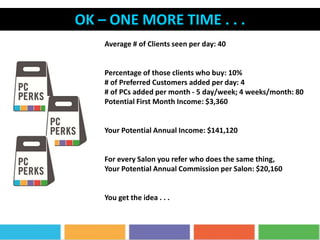 OK – ONE MORE TIME . . .
Average # of Clients seen per day: 40
Percentage of those clients who buy: 10%
# of Preferred Customers added per day: 4
# of PCs added per month - 5 day/week; 4 weeks/month: 80
Potential First Month Income: $3,360
Your Potential Annual Income: $141,120
For every Salon you refer who does the same thing,
Your Potential Annual Commission per Salon: $20,160
You get the idea . . .
 
