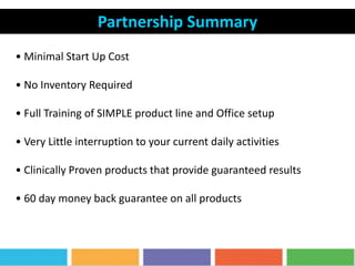 Partnership Summary
• Minimal Start Up Cost
• No Inventory Required
• Full Training of SIMPLE product line and Office setup
• Very Little interruption to your current daily activities
• Clinically Proven products that provide guaranteed results
• 60 day money back guarantee on all products
 
