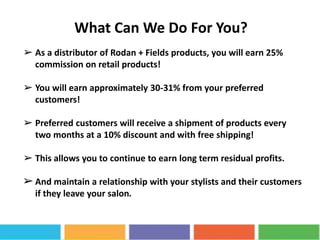 What Can We Do For You?
➢ As a distributor of Rodan + Fields products, you will earn 25%
commission on retail products!
➢ You will earn approximately 30-31% from your preferred
customers!
➢ Preferred customers will receive a shipment of products every
two months at a 10% discount and with free shipping!
➢ This allows you to continue to earn long term residual profits.
➢And maintain a relationship with your stylists and their customers
if they leave your salon.
 