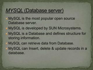 MySQL is the most popular open source
  Database server.
 MySQL is developed by SUN Microsystems.
 MySQL is a Database and defines structure for
  storing information.
 MySQL can retrieve data from Database.
 MySQL can Insert, delete & update records in a
  database.
 