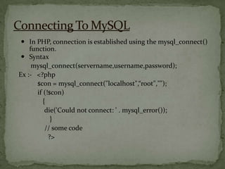  In PHP, connection is established using the mysql_connect()
    function.
  Syntax
     mysql_connect(servername,username,password);
Ex :- <?php
       $con = mysql_connect("localhost",“root","");
       if (!$con)
          {
           die('Could not connect: ' . mysql_error());
             }
           // some code
            ?>
 