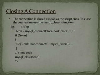• The connection is closed as soon as the script ends. To close
  the connection use the mysql_close() function.
 Eg.       <?php
      $con = mysql_connect("localhost",“root","");
     if (!$con)
     {
      die('Could not connect: ' . mysql_error());
      }
     // some code
     mysql_close($con);
     ?>
 